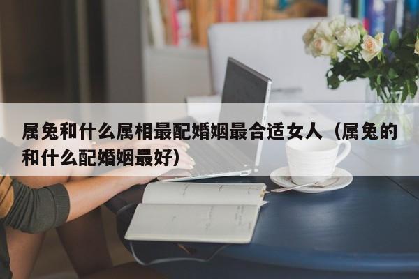 属兔和什么属相最配婚姻最合适女人（属兔的和什么配婚姻最好）