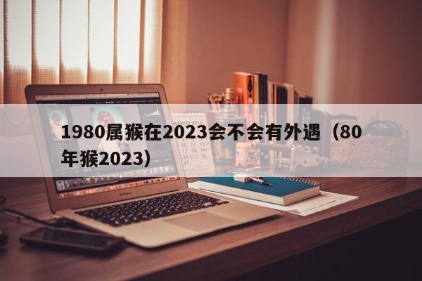 1980属猴在2023会不会有外遇（80年猴2023）