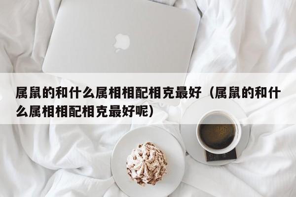 属鼠的和什么属相相配相克最好（属鼠的和什么属相相配相克最好呢）