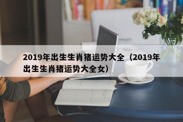 2019年出生生肖猪运势大全（2019年出生生肖猪运势大全女）