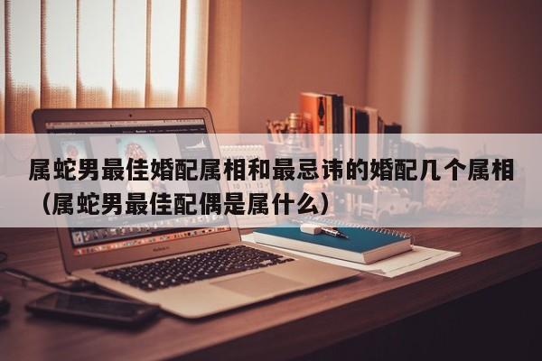 属蛇男最佳婚配属相和最忌讳的婚配几个属相(属蛇男最佳配偶是属什么)