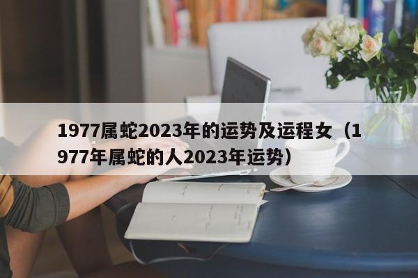 1977属蛇2023年的运势及运程女（1977年属蛇的人2023年运势）