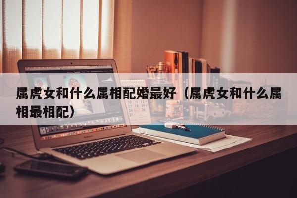 属虎女和什么属相配婚最好(属虎女和什么属相最相配)