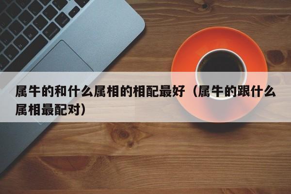 属牛的和什么属相的相配最好（属牛的跟什么属相最配对）