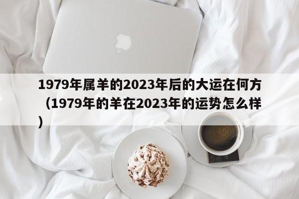 1979年属羊的2023年后的大运在何方(1979年的羊在2023年的运势怎么样)
