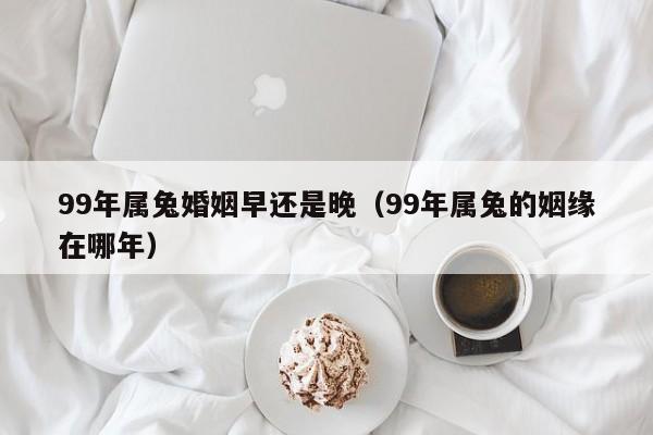 99年属兔婚姻早还是晚(99年属兔的姻缘在哪年)