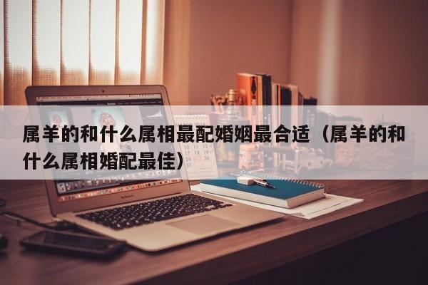 属羊的和什么属相最配婚姻最合适（属羊的和什么属相婚配最佳）