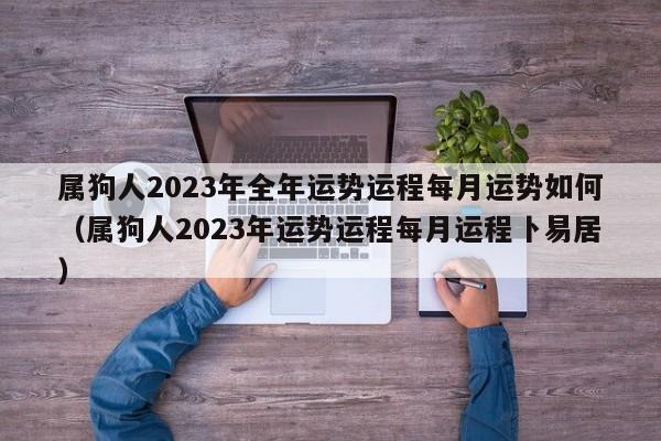属狗人2023年全年运势运程每月运势如何（属狗人2023年运势运程每月运程卜易居）