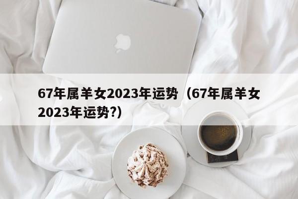 67年属羊女2023年运势(67年属羊女2023年运势?)