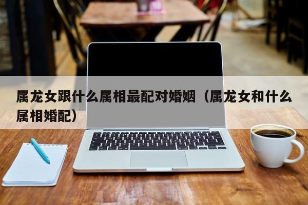 属龙女跟什么属相最配对婚姻（属龙女和什么属相婚配）
