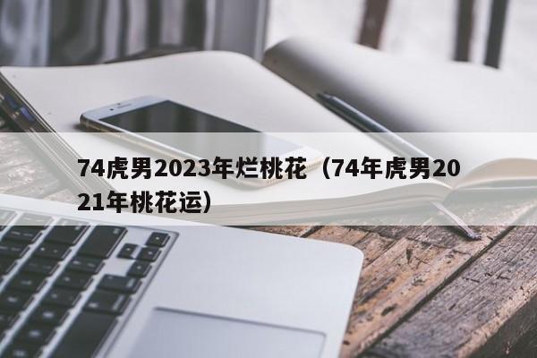 74虎男2023年烂桃花（74年虎男2021年桃花运）