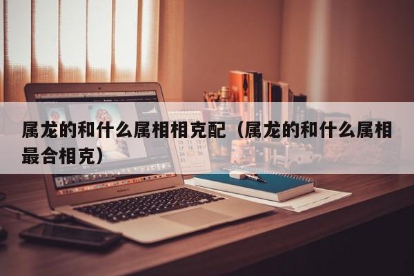 属龙的和什么属相相克配（属龙的和什么属相最合相克）
