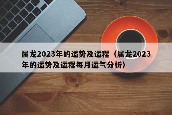 属龙2023年的运势及运程（属龙2023年的运势及运程每月运气分析）