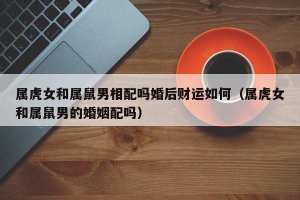 属虎女和属鼠男相配吗婚后财运如何（属虎女和属鼠男的婚姻配吗）