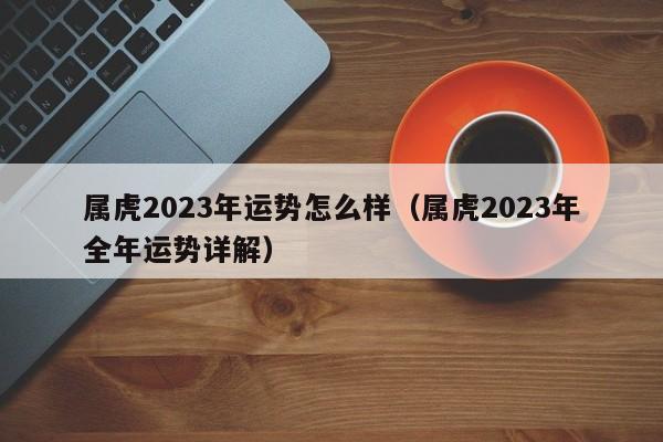 属虎2023年运势怎么样（属虎2023年全年运势详解）