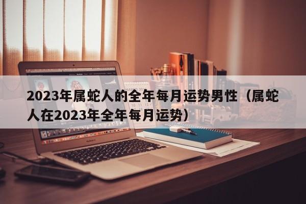 2023年属蛇人的全年每月运势男性（属蛇人在2023年全年每月运势）