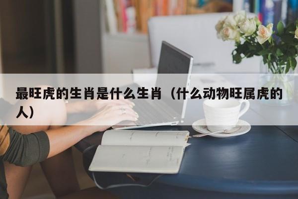 最旺虎的生肖是什么生肖（什么动物旺属虎的人）