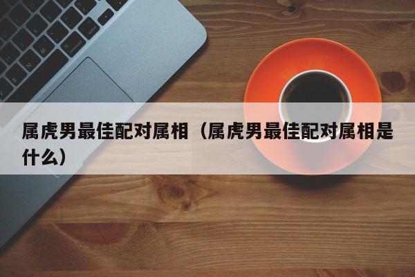 属虎男最佳配对属相(属虎男最佳配对属相是什么)