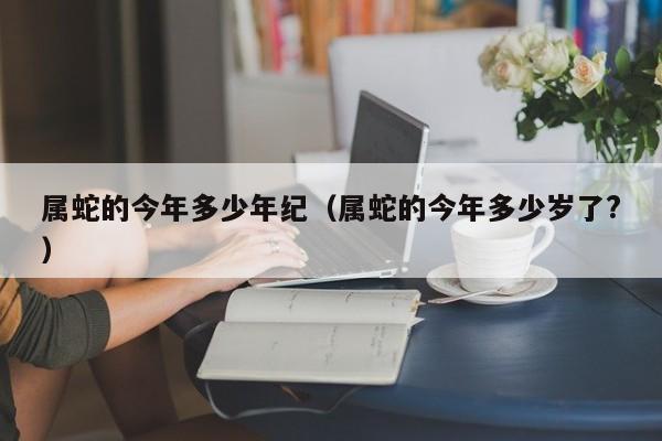 属蛇的今年多少年纪（属蛇的今年多少岁了?）