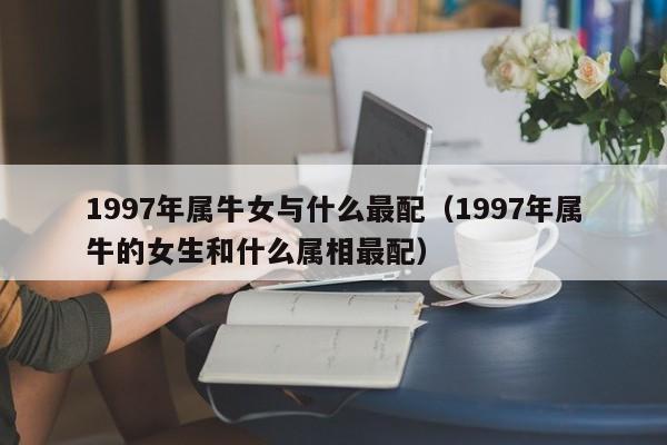 1997年属牛女与什么最配（1997年属牛的女生和什么属相最配）