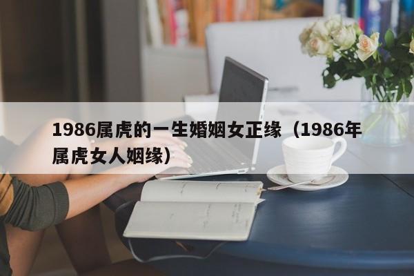 1986属虎的一生婚姻女正缘（1986年属虎女人姻缘）