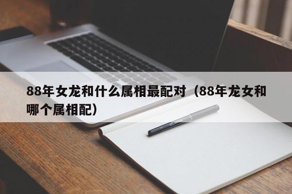 88年女龙和什么属相最配对(88年龙女和哪个属相配)