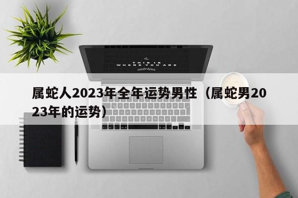 属蛇人2023年全年运势男性（属蛇男2023年的运势）