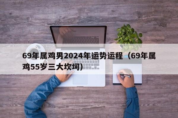 69年属鸡男2024年运势运程（69年属鸡55岁三大坎坷）
