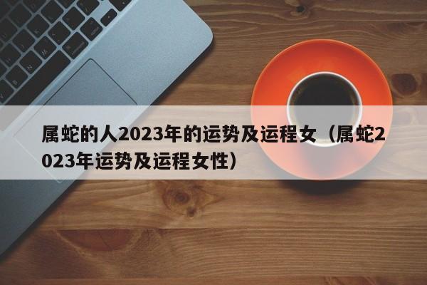 属蛇的人2023年的运势及运程女（属蛇2023年运势及运程女性）