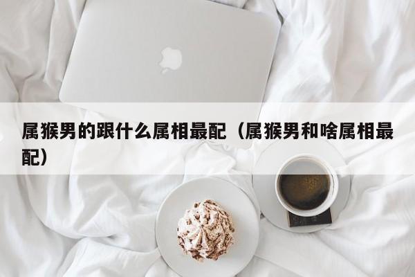 属猴男的跟什么属相最配（属猴男和啥属相最配）