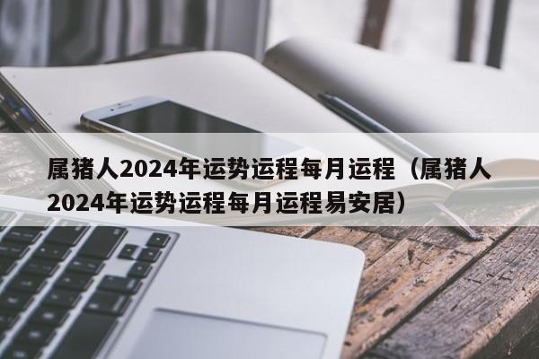 属猪人2024年运势运程每月运程（属猪人2024年运势运程每月运程易安居）