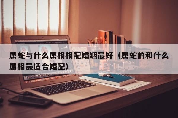 属蛇与什么属相相配婚姻最好（属蛇的和什么属相最适合婚配）