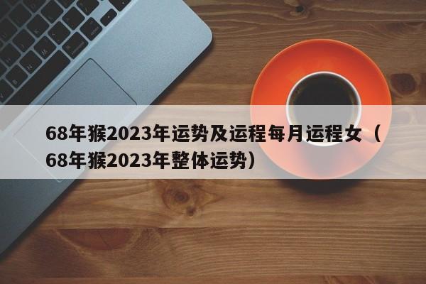 68年猴2023年运势及运程每月运程女（68年猴2023年整体运势）