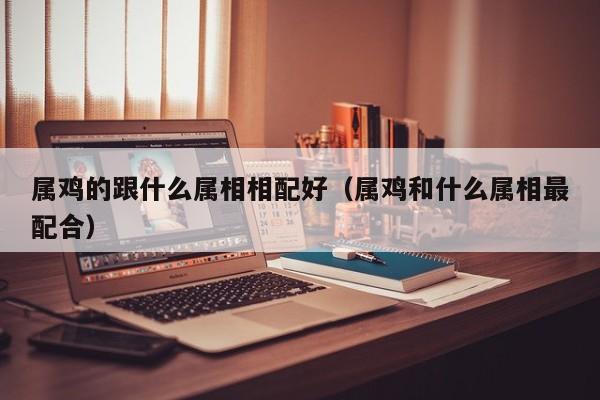 属鸡的跟什么属相相配好（属鸡和什么属相最配合）