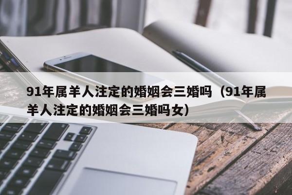 91年属羊人注定的婚姻会三婚吗（91年属羊人注定的婚姻会三婚吗女）