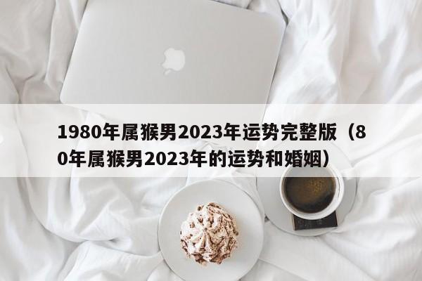 1980年属猴男2023年运势完整版（80年属猴男2023年的运势和婚姻）