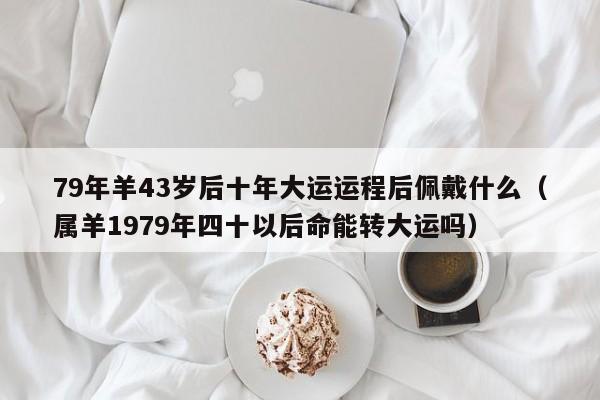 79年羊43岁后十年大运运程后佩戴什么（属羊1979年四十以后命能转大运吗）