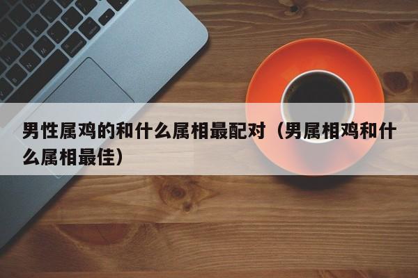 男性属鸡的和什么属相最配对（男属相鸡和什么属相最佳）