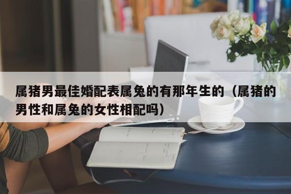 属猪男最佳婚配表属兔的有那年生的（属猪的男性和属兔的女性相配吗）