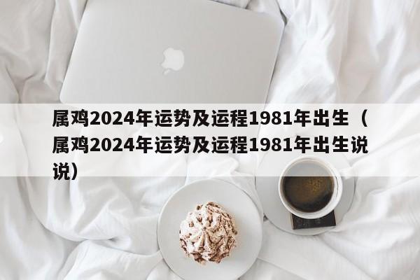 属鸡2024年运势及运程1981年出生（属鸡2024年运势及运程1981年出生说说）