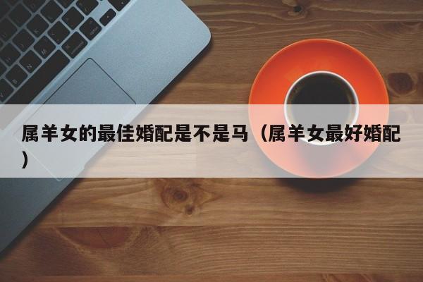 属羊女的最佳婚配是不是马（属羊女最好婚配）