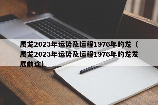 属龙2023年运势及运程1976年的龙（属龙2023年运势及运程1976年的龙发展前途）