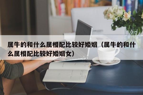 属牛的和什么属相配比较好婚姻（属牛的和什么属相配比较好婚姻女）
