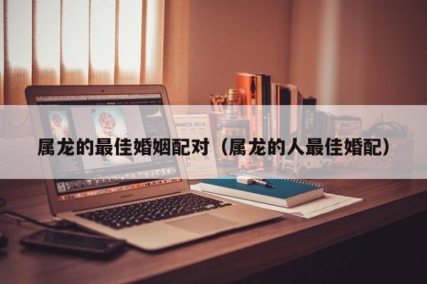 属龙的最佳婚姻配对（属龙的人最佳婚配）