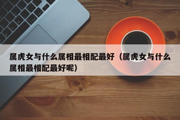 属虎女与什么属相最相配最好（属虎女与什么属相最相配最好呢）