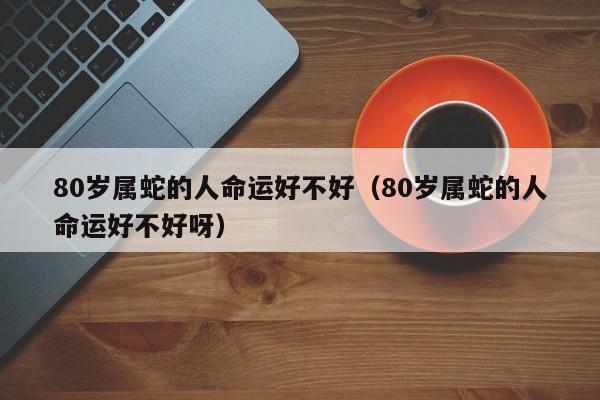 80岁属蛇的人命运好不好（80岁属蛇的人命运好不好呀）