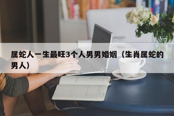 属蛇人一生最旺3个人男男婚姻（生肖属蛇的男人）
