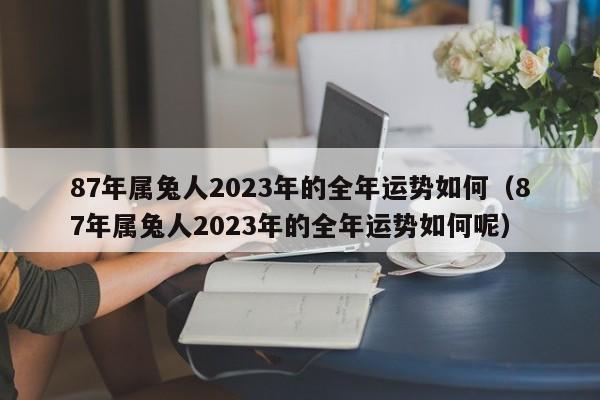 87年属兔人2023年的全年运势如何（87年属兔人2023年的全年运势如何呢）
