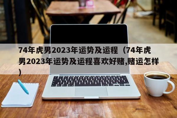 74年虎男2023年运势及运程（74年虎男2023年运势及运程喜欢好赌,赌运怎样）
