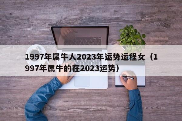 1997年属牛人2023年运势运程女（1997年属牛的在2023运势）